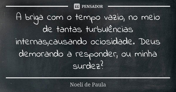 A briga com o tempo vazio, no meio de tantas turbulências internas,causando ociosidade. Deus demorando a responder, ou minha surdez?... Frase de Noeli de Paula.