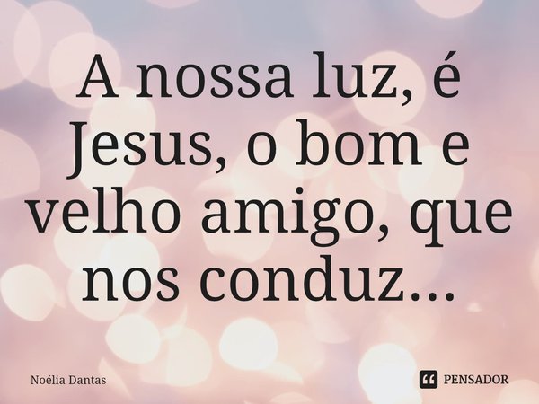 ⁠A nossa luz, é Jesus, o bom e velho amigo, que nos conduz...... Frase de Noélia Dantas.