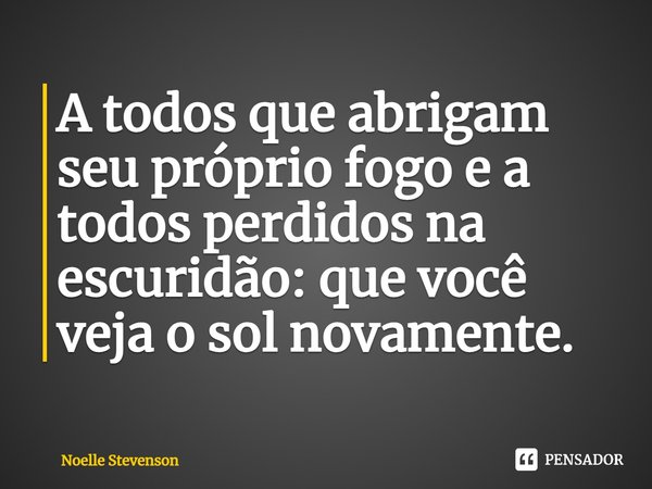 ⁠A todos que abrigam seu próprio fogo e a todos perdidos na escuridão: que você veja o sol novamente.... Frase de Noelle Stevenson.