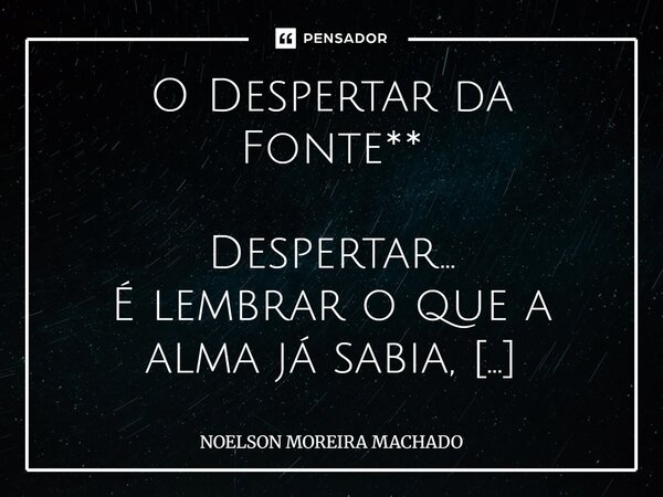 O Despertar da Fonte** Despertar… É lembrar o que a alma já sabia, Que a Fonte que te gerou, Nunca esteve longe, nunca partia. Não é em templos de pedra, Nem em... Frase de NOELSON MOREIRA MACHADO.
