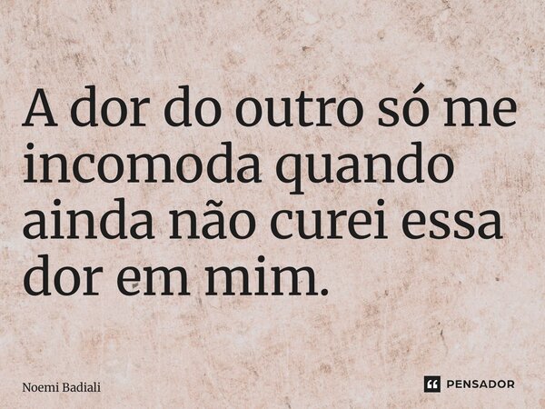⁠A dor do outro só me incomoda quando ainda não curei essa dor em mim.... Frase de Noemi Badiali.