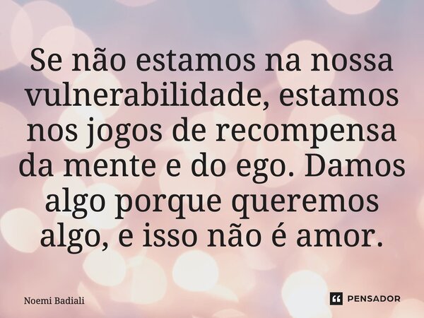Se não estamos na nossa vulnerabilidade, estamos nos jogos de recompensa da mente e do ego. Damos algo porque queremos algo, e isso não é amor.... Frase de Noemi Badiali.