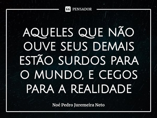 ⁠aqueles que não ouve seus demais estão surdos para o mundo, e cegos para a realidade... Frase de Noé Pedro Juremeira Neto.