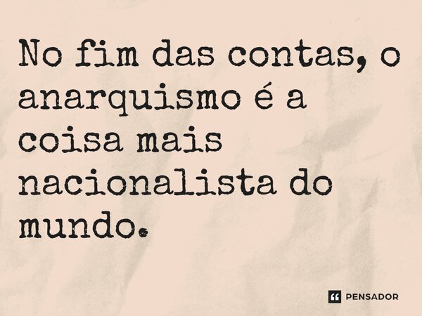 No fim das contas, o anarquismo é a coisa mais nacionalista do mundo.