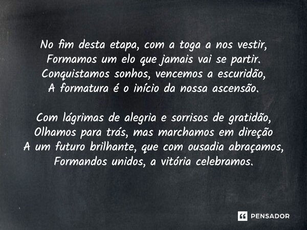 ⁠No fim desta etapa, com a toga a nos vestir, Formamos um elo que jamais vai se partir. Conquistamos sonhos, vencemos a escuridão, A formatura é o início da nos