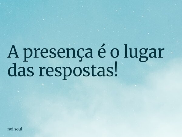 A presença é o lugar das respostas!... Frase de noi soul.