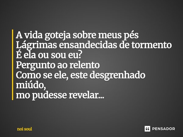 ⁠A vida goteja sobre meus pés Lágrimas ensandecidas de tormento É ela ou sou eu? Pergunto ao relento Como se ele, este desgrenhado miúdo, mo pudesse revelar...... Frase de Noi Soul.