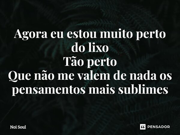 ⁠Agora eu estou muito perto do lixo Tão perto Que não me valem de nada os pensamentos mais sublimes... Frase de Noi Soul.