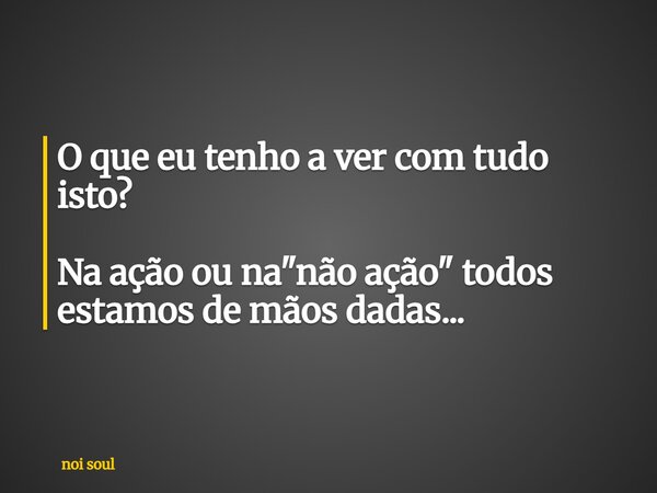 O que eu tenho a ver com tudo isto? Na ação ou na "não ação" todos estamos de mãos dadas...... Frase de noi soul.