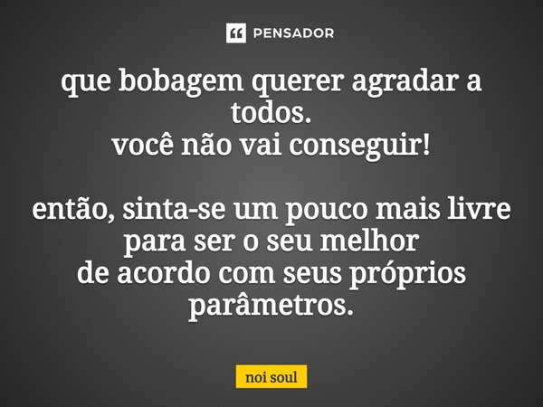 que bobagem querer agradar a todos. você não vai conseguir! então, sinta-se um pouco mais livre para ser o seu melhor de acordo com seus próprios parâmetros.... Frase de Noi Soul.