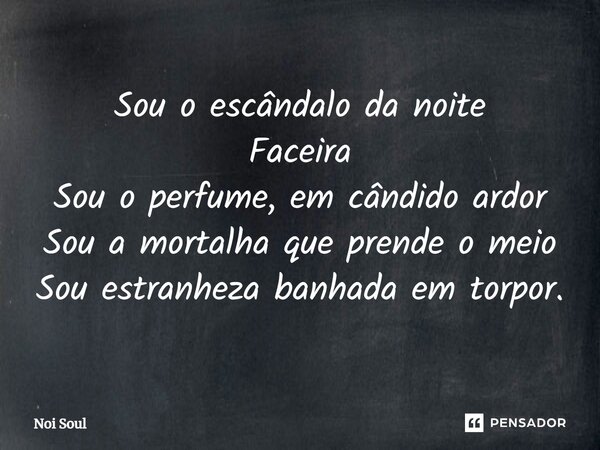 ⁠Sou o escândalo da noite Faceira Sou o perfume, em cândido ardor Sou a mortalha que prende o meio Sou estranheza banhada em torpor.... Frase de Noi Soul.