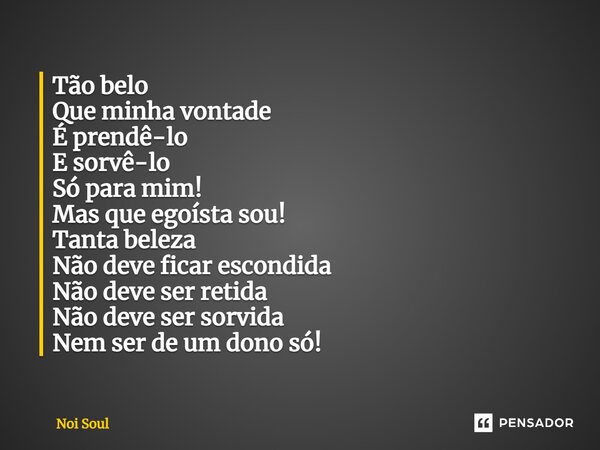 ⁠Tão belo Que minha vontade É prendê-lo E sorvê-lo Só para mim! Mas que egoísta sou! Tanta beleza Não deve ficar escondida Não deve ser retida Não deve ser sorv... Frase de Noi Soul.