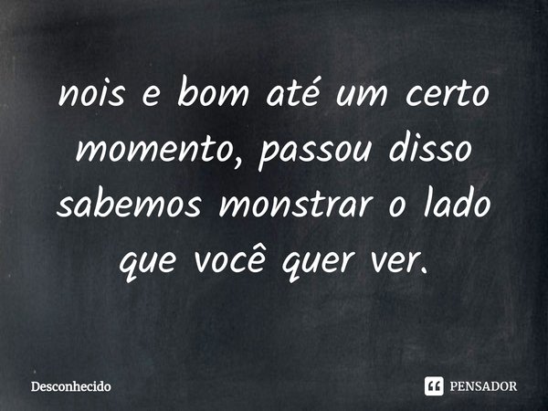 ⁠nois e bom até um certo momento, passou disso sabemos monstrar o lado que você quer ver.