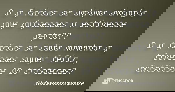 O q fazias se um/uma amigo/a que quisesses n estivesse perto?? O q fazias se cada momento q tivesses super feliz, existisse 10 tristezas?... Frase de nokasemmysantos.