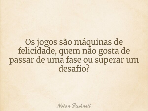 Os jogos são máquinas de felicidade, quem não gosta de passar de uma fase ou superar um desafio?... Frase de Nolan Bushnell.