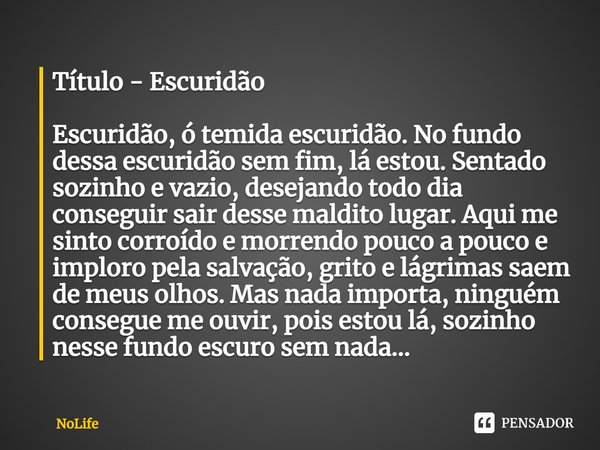 Título - Escuridão
⁠
Escuridão, ó temida escuridão. No fundo dessa escuridão sem fim, lá estou. Sentado sozinho e vazio, desejando todo dia conseguir sair desse... Frase de NoLife.