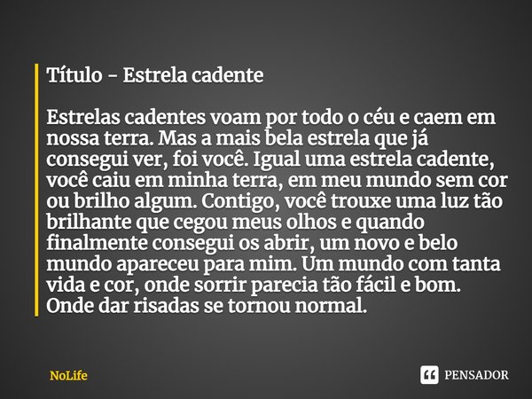 Título - Estrela cadente
⁠Estrelas cadentes voam por todo o céu e caem em nossa terra. Mas a mais bela estrela que já consegui ver, foi você. Igual uma estrela ... Frase de NoLife.