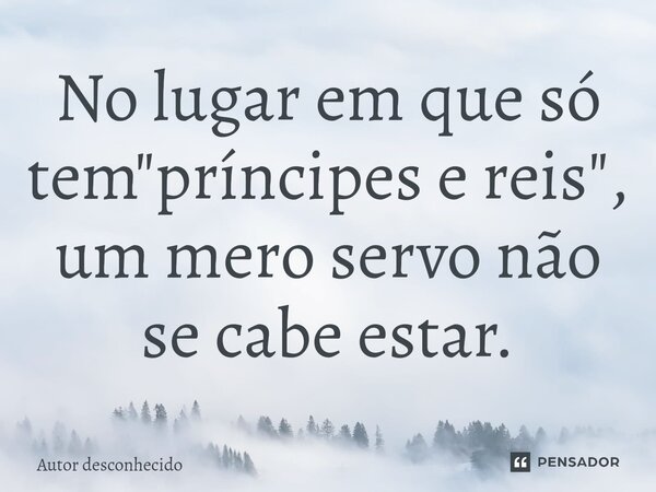 No lugar em que só tem "príncipes e reis"⁠, um mero servo não se cabe estar.... Frase de Autor desconhecido.