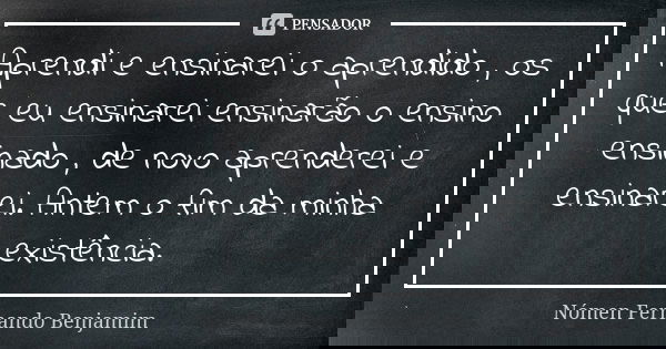 Aprendi e ensinarei o aprendido , os que eu ensinarei ensinarão o ensino ensinado , de novo aprenderei e ensinarei. Antem o fim da minha existência.... Frase de Nómen Fernando Benjamim.