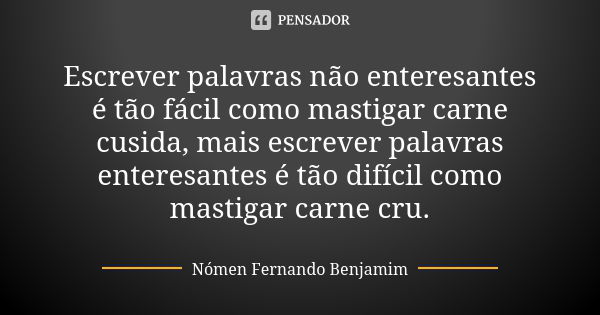 Escrever palavras não enteresantes é tão fácil como mastigar carne cusida, mais escrever palavras enteresantes é tão difícil como mastigar carne cru.... Frase de Nómen Fernando Benjamim.