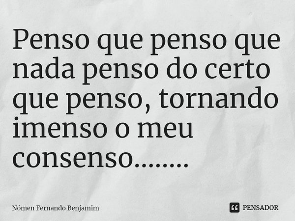Penso que penso que nada penso do certo que penso, tornando imenso o meu consenso........⁠... Frase de Nómen Fernando Benjamim.