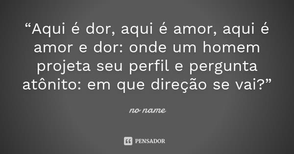 “Aqui é dor, aqui é amor, aqui é amor e dor: onde um homem projeta seu perfil e pergunta atônito: em que direção se vai?”... Frase de No name.