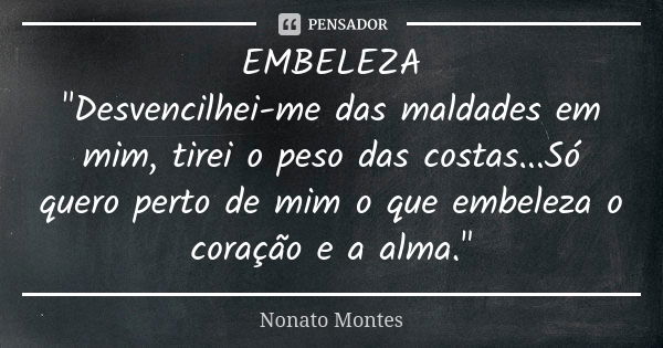 EMBELEZA "Desvencilhei-me das maldades em mim, tirei o peso das costas...Só quero perto de mim o que embeleza o coração e a alma."... Frase de Nonato Montes.