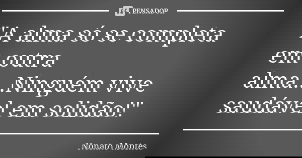 "A alma só se completa em outra alma...Ninguém vive saudável em solidão!"... Frase de Nonato Montes.