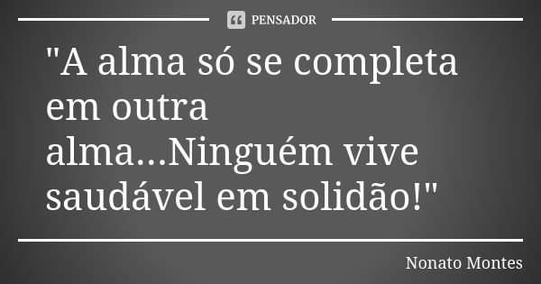 "A alma só se completa em outra alma...Ninguém vive saudável em solidão!"... Frase de Nonato Montes.