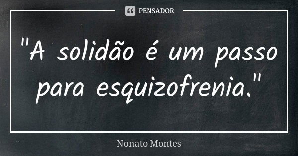 "A solidão é um passo para esquizofrenia."... Frase de Nonato Montes.