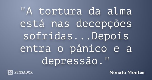"A tortura da alma está nas decepções sofridas...Depois entra o pânico e a depressão."... Frase de Nonato Montes.