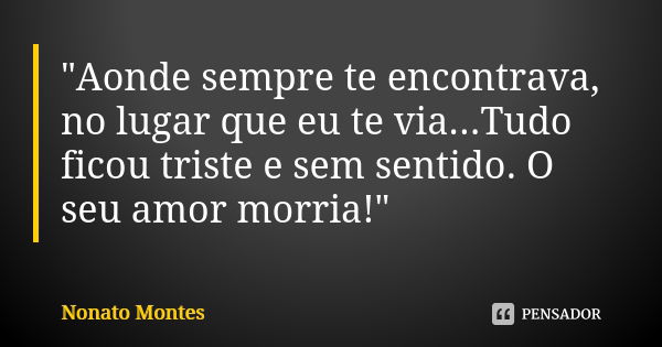 "Aonde sempre te encontrava, no lugar que eu te via...Tudo ficou triste e sem sentido. O seu amor morria!"... Frase de Nonato Montes.