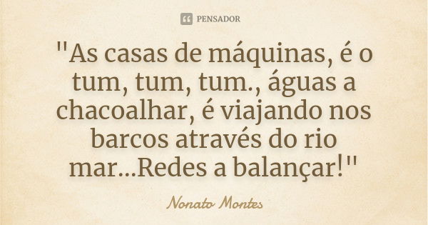 "As casas de máquinas, é o tum, tum, tum., águas a chacoalhar, é viajando nos barcos através do rio mar...Redes a balançar!"... Frase de Nonato Montes.