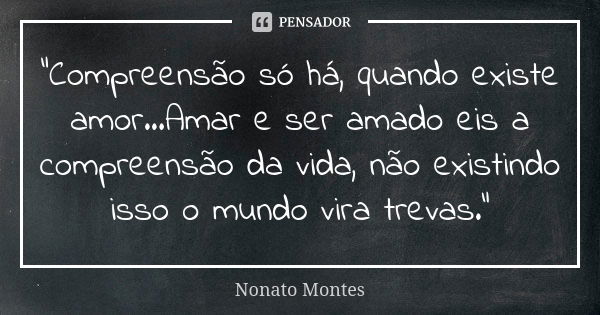 "Compreensão só há, quando existe amor...Amar e ser amado eis a compreensão da vida, não existindo isso o mundo vira trevas."... Frase de Nonato Montes.