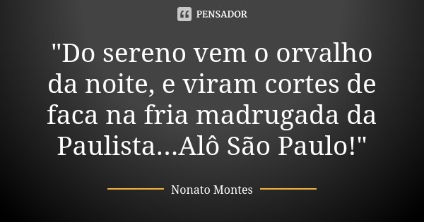 "Do sereno vem o orvalho da noite, e viram cortes de faca na fria madrugada da Paulista...Alô São Paulo!"... Frase de Nonato Montes.