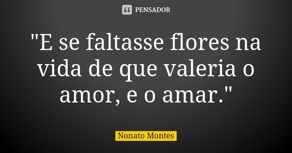 "E se faltasse flores na vida de que valeria o amor, e o amar."... Frase de Nonato Montes.
