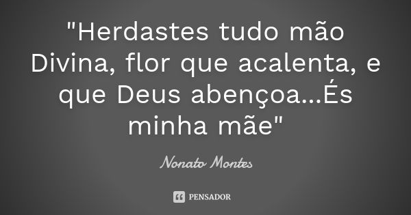 "Herdastes tudo mão Divina, flor que acalenta, e que Deus abençoa...És minha mãe"... Frase de Nonato Montes.