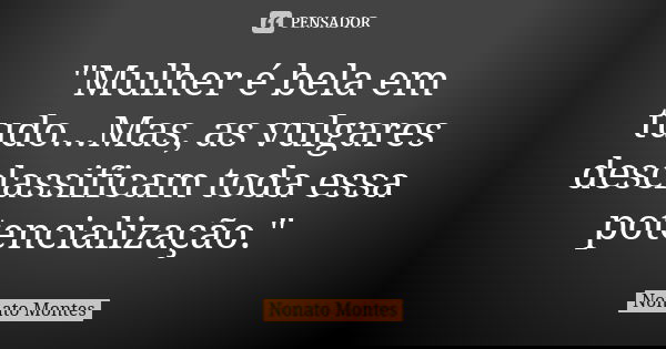 "Mulher é bela em tudo...Mas, as vulgares desclassificam toda essa potencialização."... Frase de Nonato Montes.