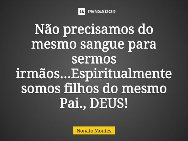 Não precisamos do mesmo sangue para sermos irmãos... Espiritualmente somos filhos do mesmo Pai., DEUS!... Frase de Nonato Montes.