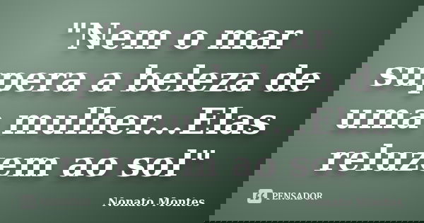 "Nem o mar supera a beleza de uma mulher...Elas reluzem ao sol"... Frase de Nonato Montes.