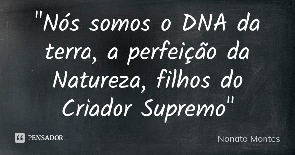 "Nós somos o DNA da terra, a perfeição da Natureza, filhos do Criador Supremo"... Frase de Nonato Montes.