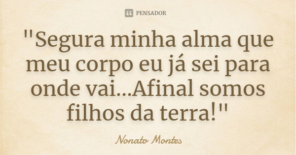 "Segura minha alma que meu corpo eu já sei para onde vai...Afinal somos filhos da terra!"... Frase de Nonato Montes.