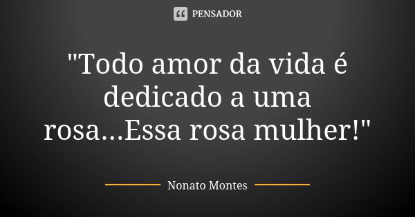 "Todo amor da vida é dedicado a uma rosa...Essa rosa mulher!"... Frase de Nonato Montes.