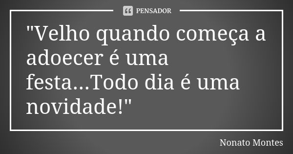 "Velho quando começa a adoecer é uma festa...Todo dia é uma novidade!"... Frase de Nonato Montes.