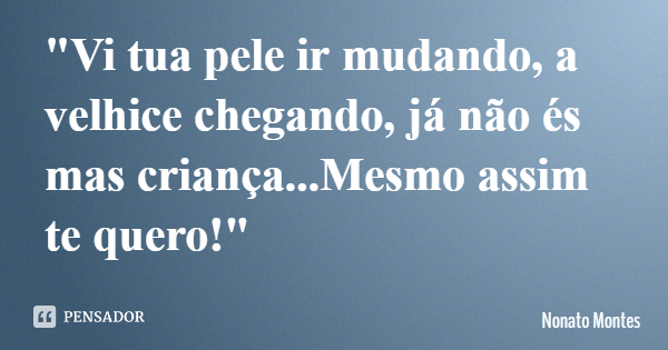 "Vi tua pele ir mudando, a velhice chegando, já não és mas criança...Mesmo assim te quero!"... Frase de Nonato Montes.