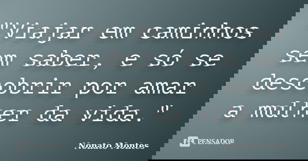 "Viajar em caminhos sem saber, e só se descobrir por amar a mulher da vida."... Frase de Nonato Montes.