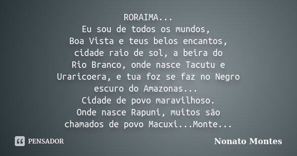 RORAIMA... Eu sou de todos os mundos, Boa Vista e teus belos encantos, cidade raio de sol, a beira do Rio Branco, onde nasce Tacutu e Uraricoera, e tua foz se f... Frase de Nonato Montes.