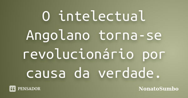 O intelectual Angolano torna-se revolucionário por causa da verdade.... Frase de NonatoSumbo.