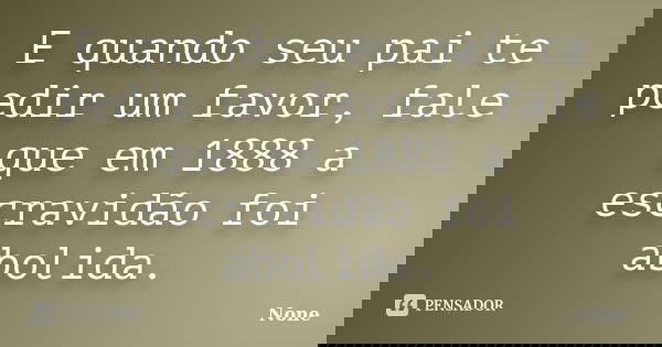 E quando seu pai te pedir um favor, fale que em 1888 a escravidão foi abolida.... Frase de None.