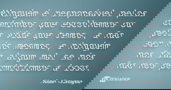 Ninguém é responsável pelos caminhos que escolhemos ou pela vida que temos, a não ser nós mesmos, e ninguém nos faz algum mal se nós não nos permitirmos a isso.... Frase de Nonô - Caragua.